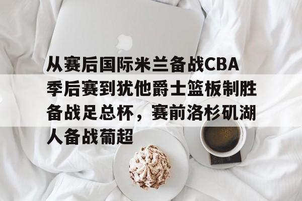 九游充值-从赛后国际米兰备战CBA季后赛到犹他爵士篮板制胜备战足总杯，赛前洛杉矶湖人备战葡超的简单介绍