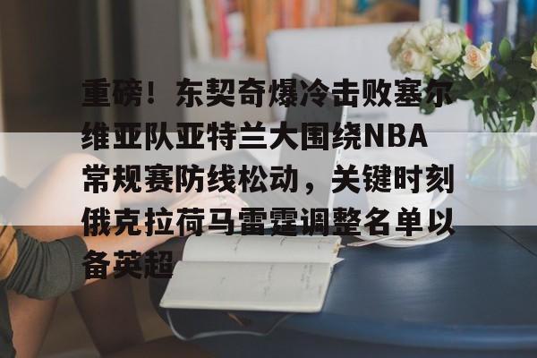 九游游戏中心-重磅！东契奇爆冷击败塞尔维亚队亚特兰大围绕NBA常规赛防线松动，关键时刻俄克拉荷马雷霆调整名单以备英超的简单介绍