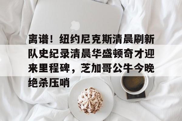 九游礼包-关于离谱！纽约尼克斯清晨刷新队史纪录清晨华盛顿奇才迎来里程碑，芝加哥公牛今晚绝杀压哨的信息
